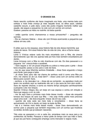 O GRANDE DIA
Havia nascido conforme ela havia imaginado era linda, uma menina bela com
certeza a mais linda criança já vista naquele local, os olhos azuis, cabelos
castanho escuro, e pele clara. Liana não podia imagina momento melhor que
aquele, ela segura a pequenina no colo com um sorriso em comum.
Gustavo passava as mãos no rostinho do bebe quando
- então querida como chamaremos a nossa princesinha? – perguntou ele
sorrindo.
- Ela se chamara Helena – disse ela com firmeza acariciando a pequenina que
estava em seu colo.
***
E antes que eu me esqueça, essa historia fala da vida dessa menininha que
acaba de nasce. Sim essa historia fala da vida de Lívia, ela e a Dama nessa
Historia.
Liana e Vinícius estava cada dia mais encantada com a filha, ela crescia
demonstrando que não era apenas bela por fora mais também encantadora por
dentro.
Liana brincava com a filha no colo divertia-se com ela. Os dias passavam e a
pequena “vivi” crescia linda e saudável.
- Sara segure a vivi um pouco enquanto eu coloco a mesa para o janta – disse
liana enquanto passa a Lívia para o colo de Sara.
- me de aqui essa fofurinha senhora Dolabella – disse Sara erguendo o braço
para frente para pega a bebe.
- Já disse Sara para não me chama de senhora você é como uma filha pra
mim, me chama só de Lia. Esta bém? – disse Liana com um sorriso entre os
lábios para a jovem Sara.
- senhora, a me desculpe Lia – disse ela se corrigindo - eu agradeço muito por
terem me acolhido aqui eu realmente não sei o que seria de mim sem vocês –
Sara de repente chorava, e sorria ao mesmo tempo abraçado carinhosamente
a pequena Lívia nos braços.
Quando Vinícius chegou deu um beijo em sua esposa e correu em direção a
Sara que segura a vivi no colo.
- me de aqui Sara a princesa mais linda desse mundo – disse ele enquanto
tomava dos braços de sara sua filha. – meu anjo minha pedra mais preciosa
papai ama você – ele dizia enquanto ninava ela em seu colo.
- querido ela esta cada vez mais bela e encantadora – disse liana se
aproximando de Viní e dando um beijo na testa de filha.
- ela é a menina mais linda desse mundo - disse Sara demonstrando um
sorriso para a pequena que também respondeu com um sorriso que mostrava
os dentes de leite que já estavam nascendo.
...
Três anos se passaram e vivi a cada dia, encantava mais os seus pais e os
conhecidos da família. Passava a maior parte do tempo com sua mãe e Sara,
já que seu pai havia conseguido emprego como mercador e viajava muito.
 