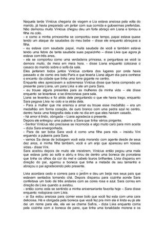Naquela tarde Vinícius chegaria de viagem e Lia estava ansiosa pela volta do
marido, já havia preparado um jantar com sua comida e guloseimas preferidas.
Não demorou muito Vinícius chegou deu um forte abraço em Liana e tomou a
filha no colo.
- e como a minha princesinha se comportou esse tempo, papai estava quase
tendo um ataque de saudades do meu bebe – disse ele enquanto abraçava a
filha.
- eu estava com saudade papai, muita saudade de você e também estava
tendo uma febre de tanta saudade suas papaizinho – disse Lívia que agora já
estava com três anos.
- ela se comportou como uma verdadeira princesa, e perguntava se você ia
demora muito, de meia em meia hora. - disse Liana enquanto colocava o
casaco do marido sobre o sofá da sala.
Eles jantaram todos juntos Vinícius contara dos lugares por onde havia
passado e de como era belo Paris e que levaria Liana algum dia para conhece
o encanto da cidade que tinha uma torre gigante no centro.
Enquanto eles apreciavam a sobremesa Vinícius disse que havia comprado um
presente para Liana, um para Lívia e ate um para Sara.
- eu trouxe alguns presentes para as mulheres da minha vida – ele disse
enquanto se levantava e se direcionava para sala.
Liana se levantou e foi atrás dele perguntando o que ele havia trago, enquanto
Sara pegava Lívia no colo e ia atrás dela.
- Para a mulher que me ensinou a amar eu trouxe esse medalhão – era um
medalhão em forma coração, de ouro branco com uma pedra azul no centro,
dentro havia uma fotografia dela e ele no dia em que eles haviam casado.
- há amor é lindo, obrigada – Liana agradecia o presente.
Depois ele entregou uma pulseira a Sara que tinha vários pingente.
- Senhor Vinícius não precisava se incomoda e algo muito caro para mim aceita
– dizia Sara envergonhada.
- Para de ser boba Sara você é como uma filha para nós – insistiu Vini
erguendo a pulseira para Sara.
- vamos Sa deixa de bobagem você esta morando com agente desde de seus
dez anos, é minha filha também, você e um anjo que apareceu em nossas
vidas.- disse Vini.
Sara aceitou depois de muito ele insistirem, Vinícius então pegou uma mala
que estava junto ao sofá e abriu e tirou de dentro uma boneca de porcelana
que tinha os olhos da cor do mel e cabelo louros brilhantes. Lívia disparou em
direção do pai, agarrou a boneca que tinha a metade de seu tamanho e
abraçou o pai agradecendo pelo presente.
...
Lívia acordara cedo e correra para o jardim e deu um beijo nos seus pais que
estavam sentados tomando chá. Depois disparou para cozinha aonde Sara
confeitava um bolo de três andares com as cores rosa e azul. Sara correu em
direção de Lívia quando a avistou.
- então como esta se sentindo a minha aniversariante favorita hoje – Sara disse
enquanto rodopiava com Lívia.
- ai Sa estou ansiosa para comer esse bolo que você fez esta com uma cara
deliciosa. Há e obrigada pela boneca que você fez pra mim ela é linda eu já ate
dei um nome para ela, ela vai se chama Safira, - dizia Lívia enquanto corria
pela cozinha com a boneca de pano, que tinha uma tonalidade morena e os
 
