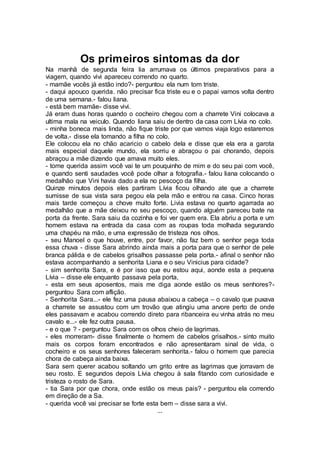Os primeiros sintomas da dor
Na manhã de segunda feira lia arrumava os últimos preparativos para a
viagem, quando vivi apareceu correndo no quarto.
- mamãe vocês já estão indo?- perguntou ela num tom triste.
- daqui apouco querida. não precisar fica triste eu e o papai vamos volta dentro
de uma semana.- falou liana.
- está bem mamãe- disse vivi.
Já eram duas horas quando o cocheiro chegou com a charrete Vini colocava a
ultima mala na veiculo. Quando liana saiu de dentro da casa com Lívia no colo.
- minha boneca mais linda, não fique triste por que vamos viaja logo estaremos
de volta.- disse ela tomando a filha no colo.
Ele colocou ela no chão acaricio o cabelo dela e disse que ela era a garota
mais especial daquele mundo, ela sorriu e abraçou o pai chorando, depois
abraçou a mãe dizendo que amava muito eles.
- tome querida assim você vai te um pouquinho de mim e do seu pai com você,
e quando senti saudades você pode olhar a fotografia.- falou liana colocando o
medalhão que Vini havia dado a ela no pescoço da filha.
Quinze minutos depois eles partiram Lívia ficou olhando ate que a charrete
sumisse de sua vista sara pegou ela pela mão e entrou na casa. Cinco horas
mais tarde começou a chove muito forte. Livia estava no quarto agarrada ao
medalhão que a mãe deixou no seu pescoço, quando alguém pareceu bate na
porta da frente. Sara saiu da cozinha e foi ver quem era. Ela abriu a porta e um
homem estava na entrada da casa com as roupas toda molhada segurando
uma chapéu na mão, e uma expressão de tristeza nos olhos.
- seu Manoel o que houve, entre, por favor, não faz bem o senhor pega toda
essa chuva - disse Sara abrindo ainda mais a porta para que o senhor de pele
branca pálida e de cabelos grisalhos passasse pela porta.- afinal o senhor não
estava acompanhando a senhorita Liana e o seu Vinicius para cidade?
- sim senhorita Sara, e é por isso que eu estou aqui, aonde esta a pequena
Lívia – disse ele enquanto passava pela porta,
- esta em seus aposentos, mais me diga aonde estão os meus senhores?-
perguntou Sara com aflição.
- Senhorita Sara...- ele fez uma pausa abaixou a cabeça – o cavalo que puxava
a charrete se assustou com um trovão que atingiu uma arvore perto de onde
eles passavam e acabou correndo direto para ribanceira eu vinha atrás no meu
cavalo e...- ele fez outra pausa.
- e o que ? - perguntou Sara com os olhos cheio de lagrimas.
- eles morreram- disse finalmente o homem de cabelos grisalhos.- sinto muito
mais os corpos foram encontrados e não apresentaram sinal de vida, o
cocheiro e os seus senhores faleceram senhorita.- falou o homem que parecia
chora de cabeça ainda baixa.
Sara sem querer acabou soltando um grito entre as lagrimas que jorravam de
seu rosto. E segundos depois Lívia chegou à sala fitando com curiosidade e
tristeza o rosto de Sara.
- tia Sara por que chora, onde estão os meus pais? - perguntou ela correndo
em direção de a Sa.
- querida você vai precisar se forte esta bem – disse sara a vivi.
...
 