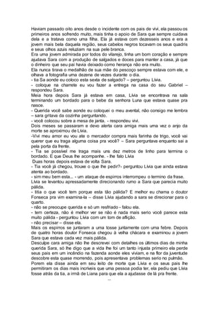 Haviam passado oito anos desde o incidente com os pais de vivi, ela passou os
primeiros anos sofrendo muito, mais tinha o apoio de Sara que sempre cuidava
dela e a tratava como uma filha. Ela já estava com dezesseis anos e era a
jovem mais bela daquela região, seus cabelos negros tocavam os seus quadris
e seus olhos azuis reluziam na sua pele branca.
Era uma jovem admirada por todos do vilarejo, tinha um bom coração e sempre
ajudava Sara com a produção de salgados e doces para manter a casa, já que
o dinheiro que seu pai havia deixado como herança não era muito.
Ela nunca tirava o medalhão de sua mãe do pescoço sempre estava com ele, e
olhava a fotografia uma dezena de vezes durante o dia.
- tia Sa aonde eu coloco esta sexta de salgado? – perguntou Lívia.
- coloque na charrete eu vou fazer a entrega na casa do seu Gabriel –
respondeu Sara.
Meia hora depois Sara já estava em casa, Lívia se encontrava na sala
terminando um bordado para o bebe da senhora Luna que estava quase pra
nasce.
- Querida você sabe aonde eu coloquei o meu avental, não consigo me lembra
– sara gritava da cozinha perguntando.
- você colocou sobre a mesa de janta. - respondeu vivi.
Dois meses se passaram e devo alerta cara amiga mais uma vez o anjo da
morte se aproximou de Lívia.
-Vivi meu amor eu vou ate o mercador compra mais farinha de trigo, você vai
querer que eu traga alguma coisa pra você? – Sara perguntava enquanto sai a
pela porta da frente.
- Tia se possível me traga mais uns dez metros de linho para termina o
bordado. E que Deus lhe acompanhe. - lhe falo Lívia
Duas horas depois estava de volta Sara.
- Tia você já chegou, trouxe o que lhe pedir?- perguntou Lívia que ainda estava
atenta ao bordado.
- sim meu bem esta... - um ataque de espirros interrompeu o termino da frase.
Lívia se levantou apressadamente direcionando rumo a Sara que parecia muito
pálida.
- titia o que você tem porque esta tão pálida? E melhor eu chama o doutor
Fonseca pra vim examina-la – disse Lívia ajudando a sara se direcionar para o
quarto.
- não se preocupe querida e só um resfriado - falou ela.
- tem certeza, não é melhor ver se não é nada mais serio você parece esta
muito pálida - perguntou Lívia com um tom de aflição.
- não precisar – disse ela.
Mais os espirros se juntaram a uma tosse juntamente com uma febre. Depois
de quatro horas doutor Fonseca chegou à velha chácara e examinou a jovem
Sara que estava cada vez mais pálida.
Desculpe cara amiga não lhe descrevei com detalhes os últimos dias de minha
querida Sara, só lhe digo que a vida lhe foi um tanto injusta primeiro ela perde
seus pais em um incêndio na fazenda aonde eles viviam, e na flor da juventude
descobre esta quase morrendo, pois apresentava problemas serio no pulmão.
Porem ela disse ainda em seu leito de morte que Lívia e os seus pais lhe
permitiram os dias mais incríveis que uma pessoa podia ter, ela pediu que Lívia
fosse atrás da tia, a irmã de Liana para que ela a ajudasse de lá pra frente.
...
 