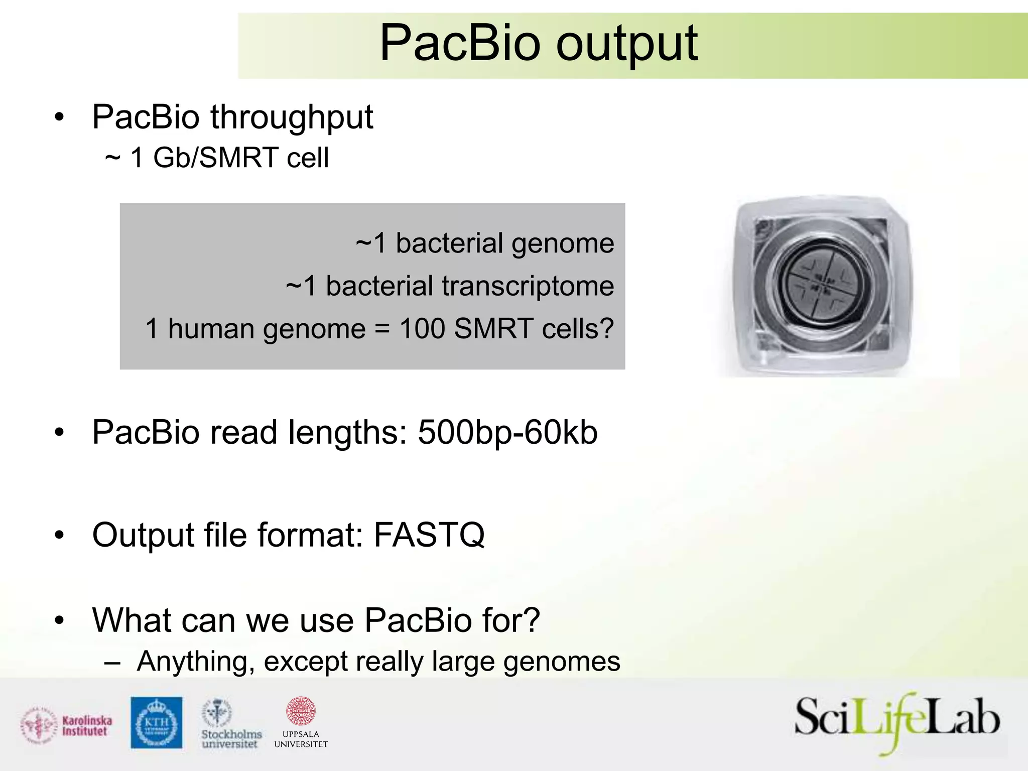 PacBio output
• PacBio throughput
~ 1 Gb/SMRT cell
• PacBio read lengths: 500bp-60kb
• Output file format: FASTQ
• What can we use PacBio for?
– Anything, except really large genomes
~1 bacterial genome
~1 bacterial transcriptome
1 human genome = 100 SMRT cells?
 