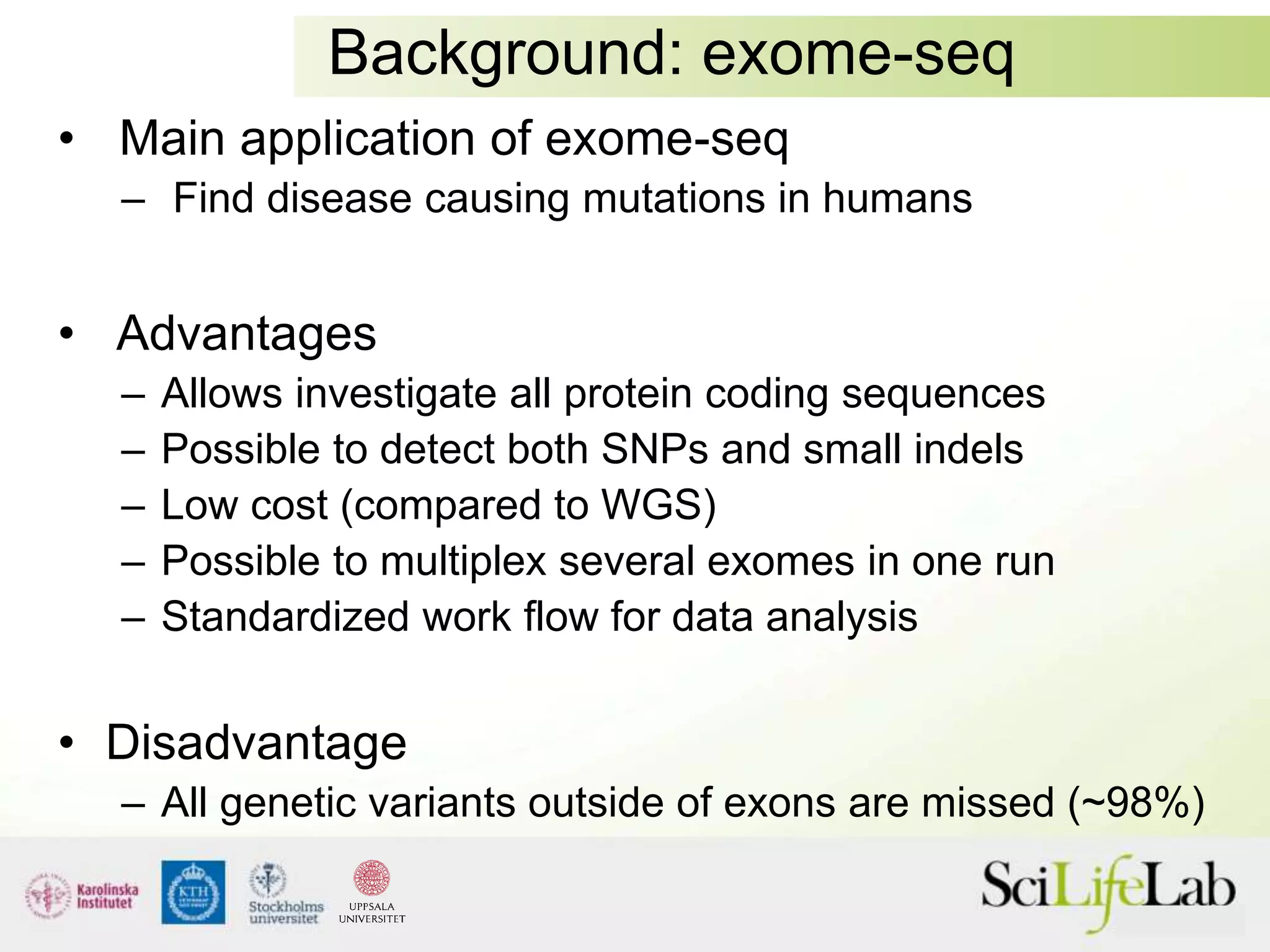 Background: exome-seq
• Main application of exome-seq
– Find disease causing mutations in humans
• Advantages
– Allows investigate all protein coding sequences
– Possible to detect both SNPs and small indels
– Low cost (compared to WGS)
– Possible to multiplex several exomes in one run
– Standardized work flow for data analysis
• Disadvantage
– All genetic variants outside of exons are missed (~98%)
 