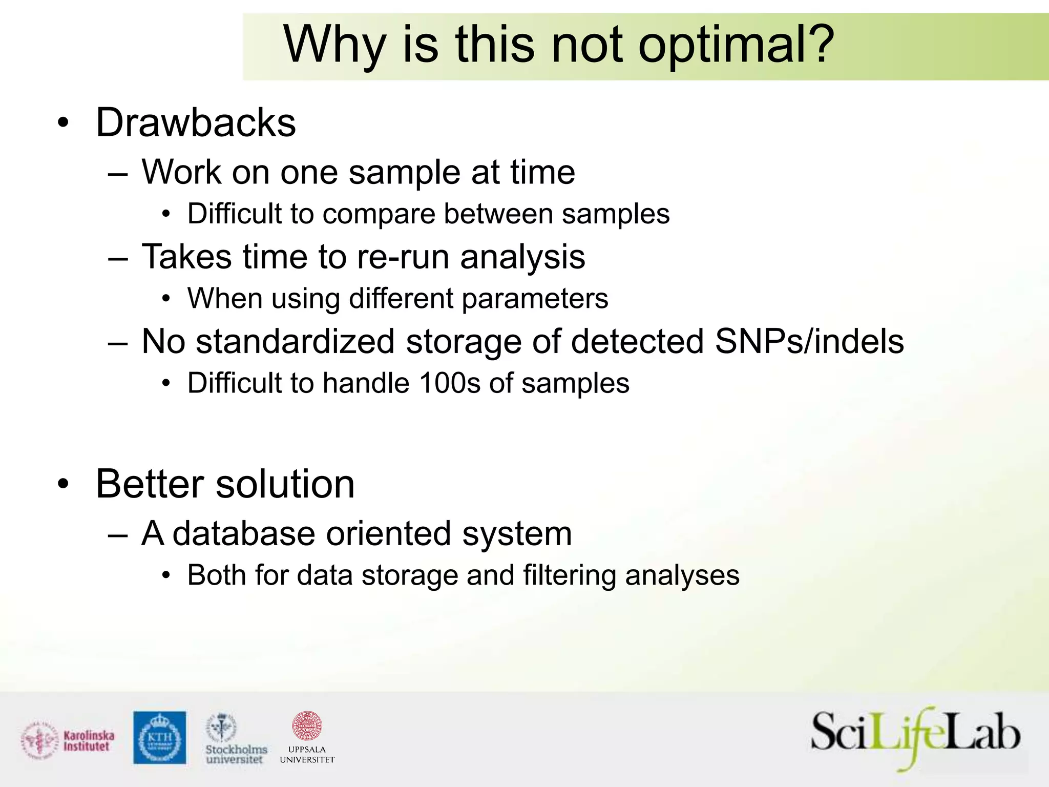 Why is this not optimal?
• Drawbacks
– Work on one sample at time
• Difficult to compare between samples
– Takes time to re-run analysis
• When using different parameters
– No standardized storage of detected SNPs/indels
• Difficult to handle 100s of samples
• Better solution
– A database oriented system
• Both for data storage and filtering analyses
 