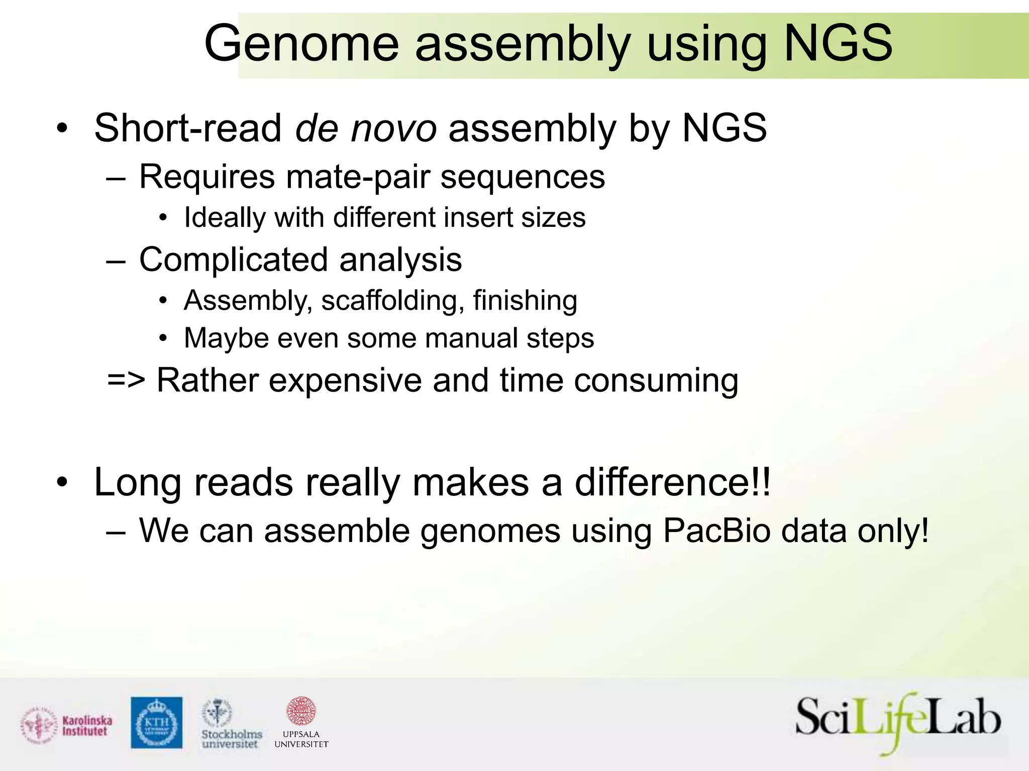 Genome assembly using NGS
• Short-read de novo assembly by NGS
– Requires mate-pair sequences
• Ideally with different insert sizes
– Complicated analysis
• Assembly, scaffolding, finishing
• Maybe even some manual steps
=> Rather expensive and time consuming
• Long reads really makes a difference!!
– We can assemble genomes using PacBio data only!
 