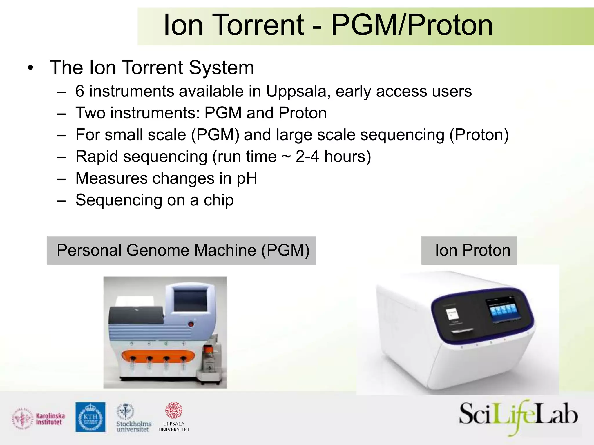 Ion Torrent - PGM/Proton
• The Ion Torrent System
– 6 instruments available in Uppsala, early access users
– Two instruments: PGM and Proton
– For small scale (PGM) and large scale sequencing (Proton)
– Rapid sequencing (run time ~ 2-4 hours)
– Measures changes in pH
– Sequencing on a chip
Personal Genome Machine (PGM) Ion Proton
 