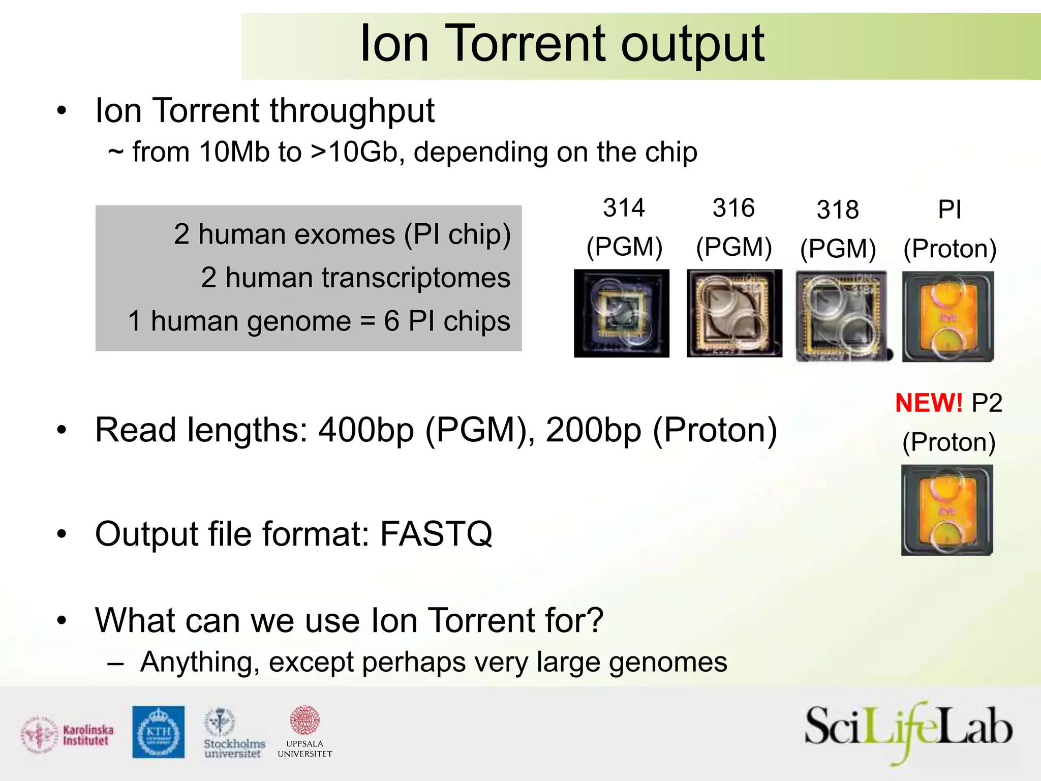 Ion Torrent output
• Ion Torrent throughput
~ from 10Mb to >10Gb, depending on the chip
• Read lengths: 400bp (PGM), 200bp (Proton)
• Output file format: FASTQ
• What can we use Ion Torrent for?
– Anything, except perhaps very large genomes
2 human exomes (PI chip)
2 human transcriptomes
1 human genome = 6 PI chips
PI
(Proton)
318
(PGM)
316
(PGM)
314
(PGM)
NEW! P2
(Proton)
 
