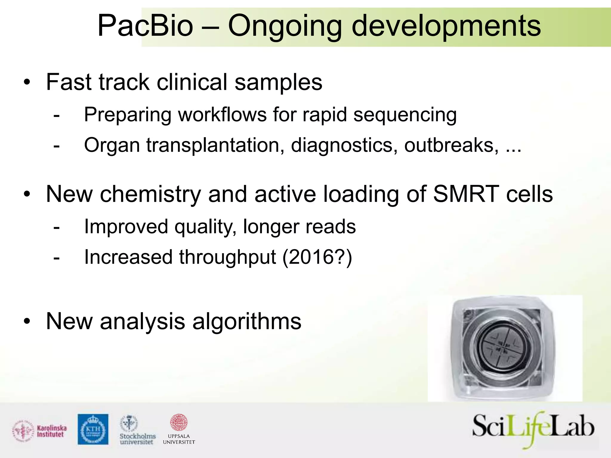 PacBio – Ongoing developments
• Fast track clinical samples
- Preparing workflows for rapid sequencing
- Organ transplantation, diagnostics, outbreaks, ...
• New chemistry and active loading of SMRT cells
- Improved quality, longer reads
- Increased throughput (2016?)
• New analysis algorithms
 