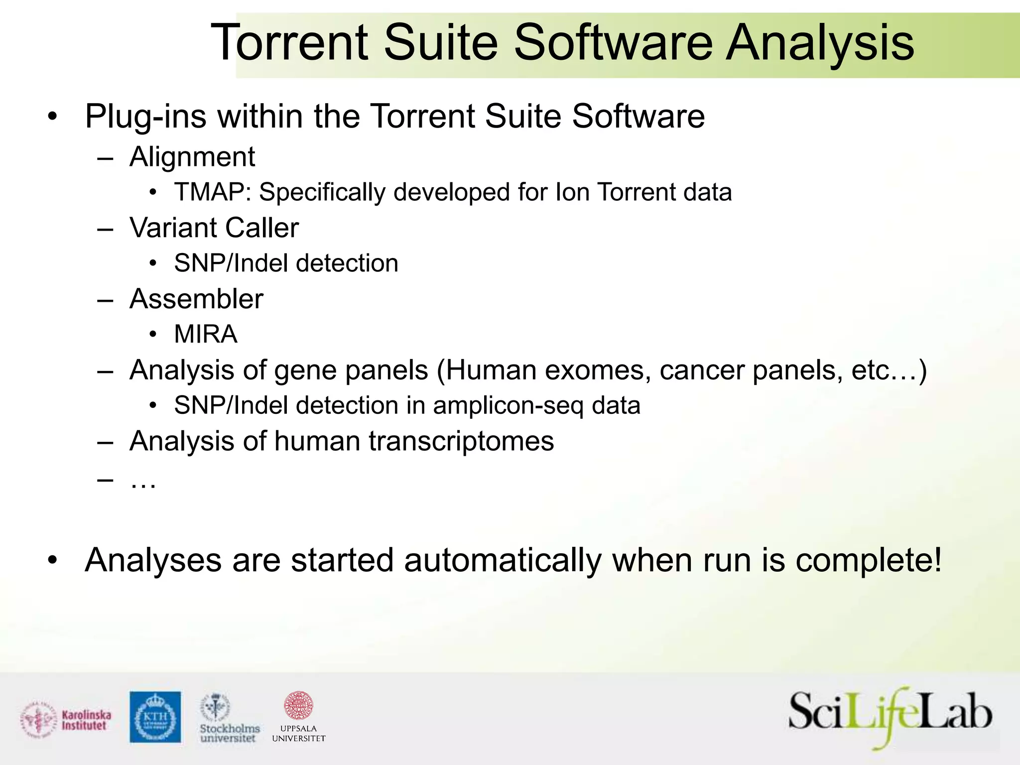Torrent Suite Software Analysis
• Plug-ins within the Torrent Suite Software
– Alignment
• TMAP: Specifically developed for Ion Torrent data
– Variant Caller
• SNP/Indel detection
– Assembler
• MIRA
– Analysis of gene panels (Human exomes, cancer panels, etc…)
• SNP/Indel detection in amplicon-seq data
– Analysis of human transcriptomes
– …
• Analyses are started automatically when run is complete!
 