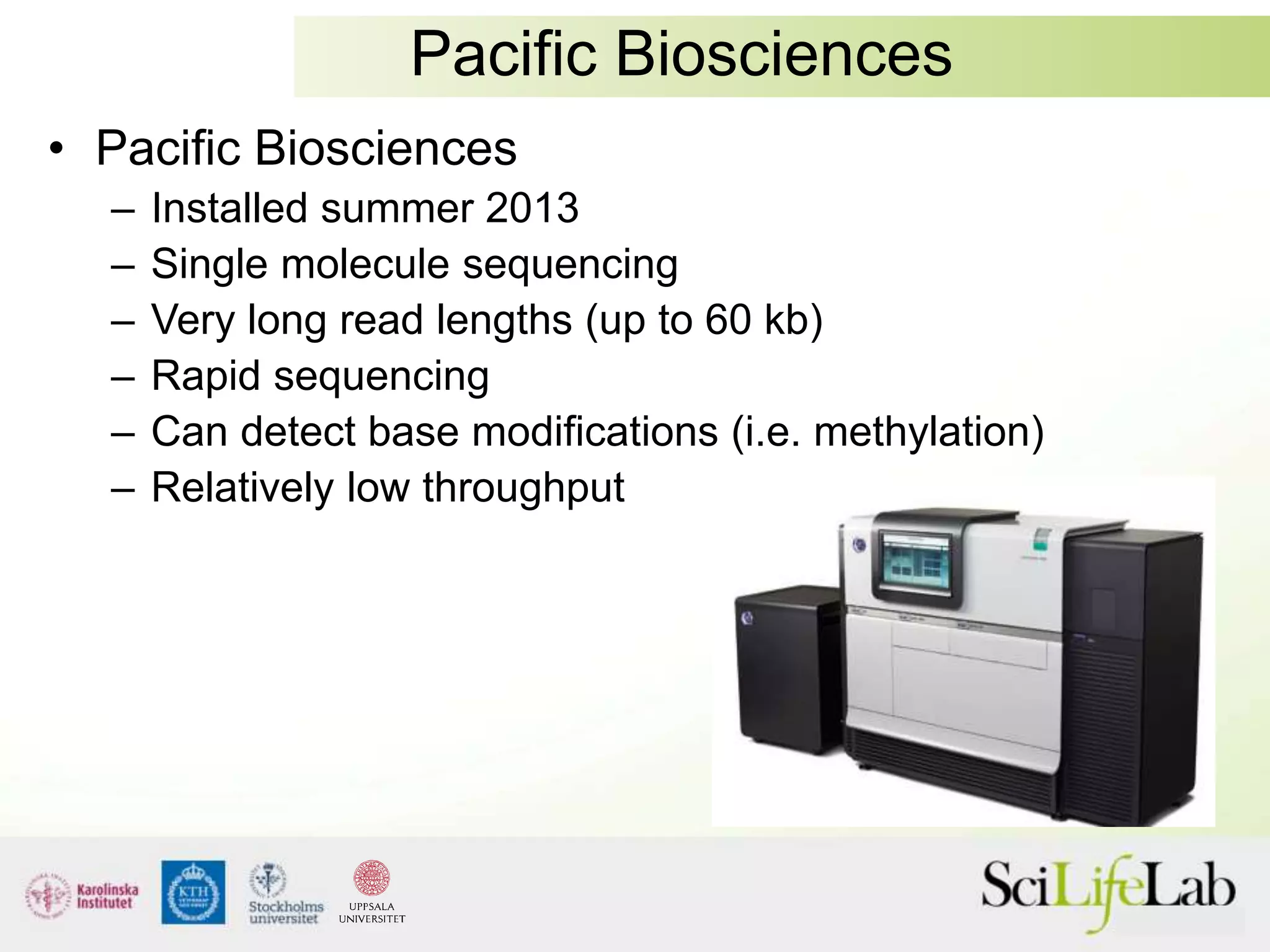 Pacific Biosciences
• Pacific Biosciences
– Installed summer 2013
– Single molecule sequencing
– Very long read lengths (up to 60 kb)
– Rapid sequencing
– Can detect base modifications (i.e. methylation)
– Relatively low throughput
 
