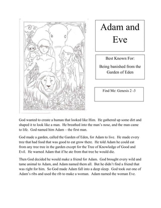 Adam and
                                                      Eve
                                                       Best Known For:
                                                   Being banished from the
                                                       Garden of Eden



                                                      Find Me: Genesis 2 -3




God wanted to create a human that looked like Him. He gathered up some dirt and
shaped it to look like a man. He breathed into the man’s nose, and the man came
to life. God named him Adam – the first man.

God made a garden, called the Garden of Eden, for Adam to live. He made every
tree that had food that was good to eat grow there. He told Adam he could eat
from any tree tree in the garden except for the Tree of Knowledge of Good and
Evil. He warned Adam that if he ate from that tree he would die.

Then God decided he would make a friend for Adam. God brought every wild and
tame animal to Adam, and Adam named them all. But he didn’t find a friend that
was right for him. So God made Adam fall into a deep sleep. God took out one of
Adam’s ribs and used the rib to make a woman. Adam named the woman Eve.
 