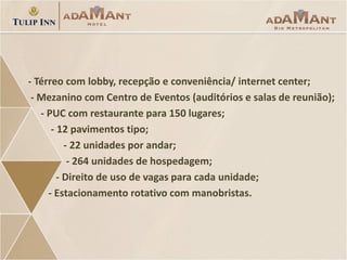 - Térreo com lobby, recepção e conveniência/ internet center;
- Mezanino com Centro de Eventos (auditórios e salas de reunião);
- PUC com restaurante para 150 lugares;
- 12 pavimentos tipo;
- 22 unidades por andar;
- 264 unidades de hospedagem;
- Direito de uso de vagas para cada unidade;
- Estacionamento rotativo com manobristas.

 