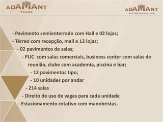 - Pavimento semienterrado com Hall e 02 lojas;
- Térreo com recepção, mall e 12 lojas;
- 02 pavimentos de salas;
- PUC com salas comerciais, business center com salas de
reunião, clube com academia, piscina e bar;
- 12 pavimentos tipo;
- 10 unidades por andar
- 214 salas
- Direito de uso de vagas para cada unidade
- Estacionamento rotativo com manobristas.

 