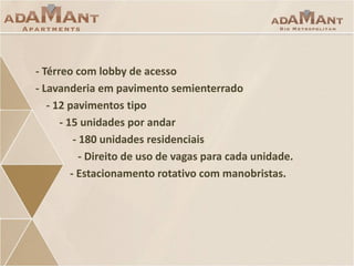- Térreo com lobby de acesso
- Lavanderia em pavimento semienterrado
- 12 pavimentos tipo
- 15 unidades por andar
- 180 unidades residenciais
- Direito de uso de vagas para cada unidade.
- Estacionamento rotativo com manobristas.

 
