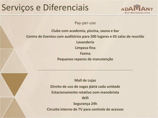 Serviços e Diferenciais
Pay-per-use
Clube com academia, piscina, sauna e bar
Centro de Eventos com auditórios para 200 lugares e 03 salas de reunião
Lavanderia
Limpeza fina
Faxina
Pequenos reparos de manutenção

Mall de Lojas
Direito de uso de vagas para cada unidade
Estacionamento rotativo com manobrista
Wifi
Segurança 24h
Circuito interno de TV para controle de acessos

 