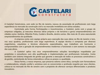 A Castelari Construtora, com sede no Rio de Janeiro, nasceu da associação de profissionais com larga
experiência no mercado da construção civil e no mercado imobiliário em vários estados.
Controlada pela Forma Participações e Investimentos, a Castelari, junto com o grupo de
empresas coligadas, já executou diversas obras próprias e de terceiros e gerou empreendimentos em
cidades como: Goiânia, Ribeirão Preto, Cuiabá e Brasília, dentre outras. São mais de 15 anos executando
empreendimentos de qualidade.
A empresa conta com equipe própria para execução das suas obras no Rio de Janeiro e tem,
nos seus quadros, profissionais com larga experiência. A equipe técnica é composta por diversos
engenheiros, arquitetos e técnicos altamente especializados, que trabalham em harmonia e
comprometidos com a geração de empreendimentos modernos e funcionais e com esmero na execução
das suas obras.
A Castelari aplica nos seus empreendimentos soluções tecnológicas respaldadas por
projetistas e consultores com alta qualificação e implementadas por profissionais treinados. Conta
também com sistema integrado de gestão que garante a execução de todos os processos construtivos e
de gestão, controlando de forma sistemática e eficaz os prazos e a qualidade.
Dessa forma, a nossa empresa, que preserva valores como ética, correção com fornecedores
e colaboradores, relação cordial e amistosa com os concorrentes e profundo respeito por seus clientes,
coloca-se no mercado do Rio de Janeiro com o propósito de oferecer serviços diferenciados e produtos
inovadores.

 