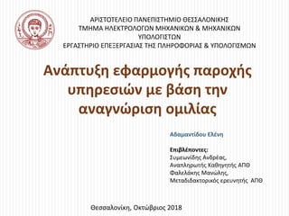 Ανάπτυξη εφαρμογής παροχής
υπηρεσιών με βάση την
αναγνώριση ομιλίας
Αδαμαντίδου Ελένη
Επιβλέποντες:
Συμεωνίδης Ανδρέας,
Αναπληρωτής Καθηγητής ΑΠΘ
Φαλελάκης Μανώλης,
Μεταδιδακτορικός ερευνητής ΑΠΘ
Θεσσαλονίκη, Οκτώβριος 2018
ΑΡΙΣΤΟΤΕΛΕΙΟ ΠΑΝΕΠΙΣΤΗΜΙΟ ΘΕΣΣΑΛΟΝΙΚΗΣ
ΤΜΗΜΑ ΗΛΕΚΤΡΟΛΟΓΩΝ ΜΗΧΑΝΙΚΩΝ & ΜΗΧΑΝΙΚΩΝ
ΥΠΟΛΟΓΙΣΤΩΝ
ΕΡΓΑΣΤΗΡΙΟ ΕΠΕΞΕΡΓΑΣΙΑΣ ΤΗΣ ΠΛΗΡΟΦΟΡΙΑΣ & ΥΠΟΛΟΓΙΣΜΩΝ
 