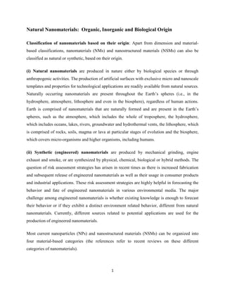 1
Natural Nanomaterials: Organic, Inorganic and Biological Origin
Classification of nanomaterials based on their origin: Apart from dimension and material-
based classifications, nanomaterials (NMs) and nanostructured materials (NSMs) can also be
classified as natural or synthetic, based on their origin.
(i) Natural nanomaterials are produced in nature either by biological species or through
anthropogenic activities. The production of artificial surfaces with exclusive micro and nanoscale
templates and properties for technological applications are readily available from natural sources.
Naturally occurring nanomaterials are present throughout the Earth’s spheres (i.e., in the
hydrosphere, atmosphere, lithosphere and even in the biosphere), regardless of human actions.
Earth is comprised of nanomaterials that are naturally formed and are present in the Earth’s
spheres, such as the atmosphere, which includes the whole of troposphere, the hydrosphere,
which includes oceans, lakes, rivers, groundwater and hydrothermal vents, the lithosphere, which
is comprised of rocks, soils, magma or lava at particular stages of evolution and the biosphere,
which covers micro-organisms and higher organisms, including humans.
(ii) Synthetic (engineered) nanomaterials are produced by mechanical grinding, engine
exhaust and smoke, or are synthesized by physical, chemical, biological or hybrid methods. The
question of risk assessment strategies has arisen in recent times as there is increased fabrication
and subsequent release of engineered nanomaterials as well as their usage in consumer products
and industrial applications. These risk assessment strategies are highly helpful in forecasting the
behavior and fate of engineered nanomaterials in various environmental media. The major
challenge among engineered nanomaterials is whether existing knowledge is enough to forecast
their behavior or if they exhibit a distinct environment related behavior, different from natural
nanomaterials. Currently, different sources related to potential applications are used for the
production of engineered nanomaterials.
Most current nanoparticles (NPs) and nanostructured materials (NSMs) can be organized into
four material-based categories (the references refer to recent reviews on these different
categories of nanomaterials).
 