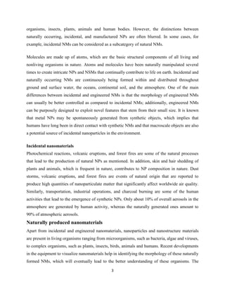 3
organisms, insects, plants, animals and human bodies. However, the distinctions between
naturally occurring, incidental, and manufactured NPs are often blurred. In some cases, for
example, incidental NMs can be considered as a subcategory of natural NMs.
Molecules are made up of atoms, which are the basic structural components of all living and
nonliving organisms in nature. Atoms and molecules have been naturally manipulated several
times to create intricate NPs and NSMs that continually contribute to life on earth. Incidental and
naturally occurring NMs are continuously being formed within and distributed throughout
ground and surface water, the oceans, continental soil, and the atmosphere. One of the main
differences between incidental and engineered NMs is that the morphology of engineered NMs
can usually be better controlled as compared to incidental NMs; additionally, engineered NMs
can be purposely designed to exploit novel features that stem from their small size. It is known
that metal NPs may be spontaneously generated from synthetic objects, which implies that
humans have long been in direct contact with synthetic NMs and that macroscale objects are also
a potential source of incidental nanoparticles in the environment.
Incidental nanomaterials
Photochemical reactions, volcanic eruptions, and forest fires are some of the natural processes
that lead to the production of natural NPs as mentioned. In addition, skin and hair shedding of
plants and animals, which is frequent in nature, contributes to NP composition in nature. Dust
storms, volcanic eruptions, and forest fires are events of natural origin that are reported to
produce high quantities of nanoparticulate matter that significantly affect worldwide air quality.
Similarly, transportation, industrial operations, and charcoal burning are some of the human
activities that lead to the emergence of synthetic NPs. Only about 10% of overall aerosols in the
atmosphere are generated by human activity, whereas the naturally generated ones amount to
90% of atmospheric aerosols.
Naturally produced nanomaterials
Apart from incidental and engineered nanomaterials, nanoparticles and nanostructure materials
are present in living organisms ranging from microorganisms, such as bacteria, algae and viruses,
to complex organisms, such as plants, insects, birds, animals and humans. Recent developments
in the equipment to visualize nanomaterials help in identifying the morphology of these naturally
formed NMs, which will eventually lead to the better understanding of these organisms. The
 