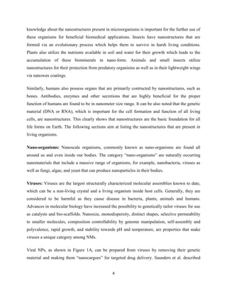 4
knowledge about the nanostructures present in microorganisms is important for the further use of
these organisms for beneficial biomedical applications. Insects have nanostructures that are
formed via an evolutionary process which helps them to survive in harsh living conditions.
Plants also utilize the nutrients available in soil and water for their growth which leads to the
accumulation of these biominerals in nano-form. Animals and small insects utilize
nanostructures for their protection from predatory organisms as well as in their lightweight wings
via nanowax coatings.
Similarly, humans also possess organs that are primarily contructed by nanostructures, such as
bones. Antibodies, enzymes and other secretions that are highly beneficial for the proper
function of humans are found to be in nanometer size range. It can be also noted that the genetic
material (DNA or RNA), which is important for the cell formation and function of all living
cells, are nanostructures. This clearly shows that nanostructures are the basic foundation for all
life forms on Earth. The following sections aim at listing the nanostructures that are present in
living organisms.
Nano-organisms: Nanoscale organisms, commonly known as nano-organisms are found all
around us and even inside our bodies. The category “nano-organisms” are naturally occurring
nanomaterials that include a massive range of organisms, for example, nanobacteria, viruses as
well as fungi, algae, and yeast that can produce nanoparticles in their bodies.
Viruses: Viruses are the largest structurally characterized molecular assemblies known to date,
which can be a non-living crystal and a living organism inside host cells. Generally, they are
considered to be harmful as they cause disease in bacteria, plants, animals and humans.
Advances in molecular biology have increased the possibility to genetically tailor viruses for use
as catalysts and bio-scaffolds. Nanosize, monodispersity, distinct shapes, selective permeability
to smaller molecules, composition controllability by genome manipulation, self-assembly and
polyvalence, rapid growth, and stability towards pH and temperature, are properties that make
viruses a unique category among NMs.
Viral NPs, as shown in Figure 1A, can be prepared from viruses by removing their genetic
material and making them “nanocargoes” for targeted drug delivery. Saunders et al. described
 