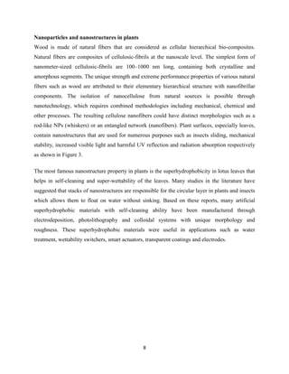 8
Nanoparticles and nanostructures in plants
Wood is made of natural fibers that are considered as cellular hierarchical bio-composites.
Natural fibers are composites of cellulosic-fibrils at the nanoscale level. The simplest form of
nanometer-sized cellulosic-fibrils are 100–1000 nm long, containing both crystalline and
amorphous segments. The unique strength and extreme performance properties of various natural
fibers such as wood are attributed to their elementary hierarchical structure with nanofibrillar
components. The isolation of nanocellulose from natural sources is possible through
nanotechnology, which requires combined methodologies including mechanical, chemical and
other processes. The resulting cellulose nanofibers could have distinct morphologies such as a
rod-like NPs (whiskers) or an entangled network (nanofibers). Plant surfaces, especially leaves,
contain nanostructures that are used for numerous purposes such as insects sliding, mechanical
stability, increased visible light and harmful UV reflection and radiation absorption respectively
as shown in Figure 3.
The most famous nanostructure property in plants is the superhydrophobicity in lotus leaves that
helps in self-cleaning and super-wettability of the leaves. Many studies in the literature have
suggested that stacks of nanostructures are responsible for the circular layer in plants and insects
which allows them to float on water without sinking. Based on these reports, many artificial
superhydrophobic materials with self-cleaning ability have been manufactured through
electrodeposition, photolithography and colloidal systems with unique morphology and
roughness. These superhydrophobic materials were useful in applications such as water
treatment, wettability switchers, smart actuators, transparent coatings and electrodes.
 