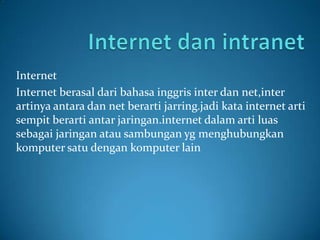 Internet
Internet berasal dari bahasa inggris inter dan net,inter
artinya antara dan net berarti jarring.jadi kata internet arti
sempit berarti antar jaringan.internet dalam arti luas
sebagai jaringan atau sambungan yg menghubungkan
komputer satu dengan komputer lain
 