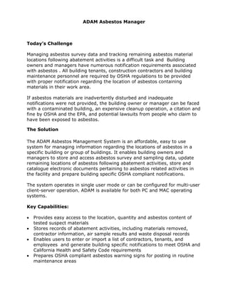 ADAM Asbestos Manager
Today’s Challenge
Managing asbestos survey data and tracking remaining asbestos material
locations following abatement activities is a difficult task and Building
owners and managers have numerous notification requirements associated
with asbestos . All building tenants, construction contractors and building
maintenance personnel are required by OSHA regulations to be provided
with proper notification regarding the location of asbestos containing
materials in their work area.
If asbestos materials are inadvertently disturbed and inadequate
notifications were not provided, the building owner or manager can be faced
with a contaminated building, an expensive cleanup operation, a citation and
fine by OSHA and the EPA, and potential lawsuits from people who claim to
have been exposed to asbestos.
The Solution
The ADAM Asbestos Management System is an affordable, easy to use
system for managing information regarding the locations of asbestos in a
specific building or group of buildings. It enables building owners and
managers to store and access asbestos survey and sampling data, update
remaining locations of asbestos following abatement activities, store and
catalogue electronic documents pertaining to asbestos related activities in
the facility and prepare building specific OSHA compliant notifications.
The system operates in single user mode or can be configured for multi-user
client-server operation. ADAM is available for both PC and MAC operating
systems.
Key Capabilities:
• Provides easy access to the location, quantity and asbestos content of
tested suspect materials
• Stores records of abatement activities, including materials removed,
contractor information, air sample results and waste disposal records
• Enables users to enter or import a list of contractors, tenants, and
employees and generate building specific notifications to meet OSHA and
California Health and Safety Code requirements
• Prepares OSHA compliant asbestos warning signs for posting in routine
maintenance areas
 