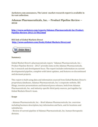 Aarkstore.com announces, The Latest market research report is available in
its vast collection:

Adamas Pharmaceuticals, Inc. – Product Pipeline Review –
2012


http://www.aarkstore.com/reports/Adamas-Pharmaceuticals-Inc-Product-
Pipeline-Review-2012-217862.html


RSS link of Global Markets Direct
http://www.aarkstore.com/feeds/Global-Markets-Direct.xml




Summary

Global Market Direct’s pharmaceuticals report, “Adamas Pharmaceuticals, Inc. -
Product Pipeline Review - 2012” provides data on the Adamas Pharmaceuticals,
Inc.’s research and development focus. The report includes information on current
developmental pipeline, complete with latest updates, and features on discontinued
and dormant projects.

This report is built using data and information sourced from Global Markets Direct’s
proprietary databases, Adamas Pharmaceuticals, Inc.’s corporate website, SEC
filings, investor presentations and featured press releases, both from Adamas
Pharmaceuticals, Inc. and industry-specific third party sources, put together by
Global Markets Direct’s team.

Scope

- Adamas Pharmaceuticals, Inc. - Brief Adamas Pharmaceuticals, Inc. overview
including business description, key information and facts, and its locations and
subsidiaries.
- Review of current pipeline of Adamas Pharmaceuticals, Inc. human therapeutic
division.
 