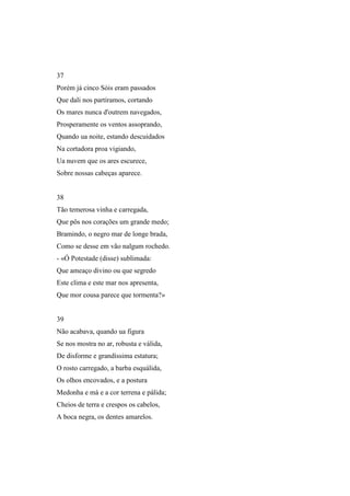 37
Porém já cinco Sóis eram passados
Que dali nos partíramos, cortando
Os mares nunca d'outrem navegados,
Prosperamente os ventos assoprando,
Quando ua noite, estando descuidados
Na cortadora proa vigiando,
Ua nuvem que os ares escurece,
Sobre nossas cabeças aparece.


38
Tão temerosa vinha e carregada,
Que pôs nos corações um grande medo;
Bramindo, o negro mar de longe brada,
Como se desse em vão nalgum rochedo.
- «Ó Potestade (disse) sublimada:
Que ameaço divino ou que segredo
Este clima e este mar nos apresenta,
Que mor cousa parece que tormenta?»


39
Não acabava, quando ua figura
Se nos mostra no ar, robusta e válida,
De disforme e grandíssima estatura;
O rosto carregado, a barba esquálida,
Os olhos encovados, e a postura
Medonha e má e a cor terrena e pálida;
Cheios de terra e crespos os cabelos,
A boca negra, os dentes amarelos.
 