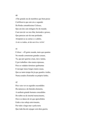 40
«Tão grande era de membros que bem posso
Certificar-te que este era o segundo
De Rodes estranhíssimo Colosso,
Que um dos sete milagres foi do mundo.
Cum tom de voz nos fala, horrendo e grosso,
Que pareceu sair do mar profundo.
Arrepiam-se as carnes e o cabelo,
A mi e a todos, só de ouvi-lo e vê-lo!


41
E disse: - «Ó gente ousada, mais que quantas
No mundo cometeram grandes cousas,
Tu, que por guerras cruas, tais e tantas,
E por trabalhos vãos nunca repousas,
Pois os vedados términos quebrantas
E navegar meus longos mares ousas,
Que eu tanto tempo há já que guardo e tenho,
Nunca arados d'estranho ou próprio lenho;


42
Pois vens ver os segredos escondidos
Da natureza e do húmido elemento,
A nenhum grande humano concedidos
De nobre ou de imortal merecimento,
Ouve os danos de mi que apercebidos
Estão a teu sobejo atrevimento,
Por todo o largo mar e pola terra
Que inda hás-de sojugar com dura guerra.
 