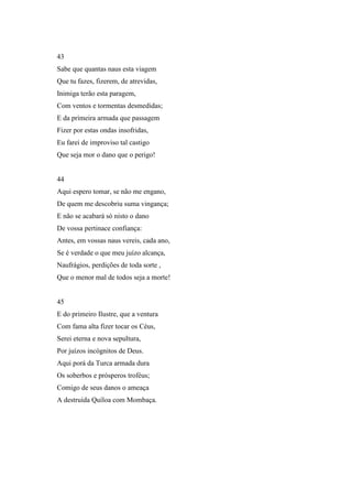 43
Sabe que quantas naus esta viagem
Que tu fazes, fizerem, de atrevidas,
Inimiga terão esta paragem,
Com ventos e tormentas desmedidas;
E da primeira armada que passagem
Fizer por estas ondas insofridas,
Eu farei de improviso tal castigo
Que seja mor o dano que o perigo!


44
Aqui espero tomar, se não me engano,
De quem me descobriu suma vingança;
E não se acabará só nisto o dano
De vossa pertinace confiança:
Antes, em vossas naus vereis, cada ano,
Se é verdade o que meu juízo alcança,
Naufrágios, perdições de toda sorte ,
Que o menor mal de todos seja a morte!


45
E do primeiro Ilustre, que a ventura
Com fama alta fizer tocar os Céus,
Serei eterna e nova sepultura,
Por juízos incógnitos de Deus.
Aqui porá da Turca armada dura
Os soberbos e prósperos troféus;
Comigo de seus danos o ameaça
A destruída Quíloa com Mombaça.
 