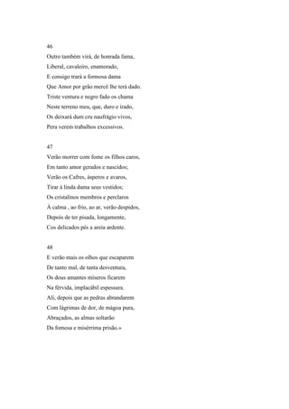 46
Outro também virá, de honrada fama,
Liberal, cavaleiro, enamorado,
E consigo trará a formosa dama
Que Amor por grão mercê lhe terá dado.
Triste ventura e negro fado os chama
Neste terreno meu, que, duro e irado,
Os deixará dum cru naufrágio vivos,
Pera verem trabalhos excessivos.


47
Verão morrer com fome os filhos caros,
Em tanto amor gerados e nascidos;
Verão os Cafres, ásperos e avaros,
Tirar à linda dama seus vestidos;
Os cristalinos membros e perclaros
À calma , ao frio, ao ar, verão despidos,
Depois de ter pisada, longamente,
Cos delicados pés a areia ardente.


48
E verão mais os olhos que escaparem
De tanto mal, de tanta desventura,
Os dous amantes míseros ficarem
Na férvida, implacábil espessura.
Ali, depois que as pedras abrandarem
Com lágrimas de dor, de mágoa pura,
Abraçados, as almas soltarão
Da fomosa e misérrima prisão.»
 