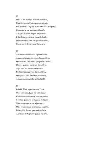49
Mais ia por diante o monstro horrendo,
Dizendo nossos Fados, quando, alçado,
Lhe disse eu: - «Quem és tu? Que esse estupendo
Corpo, certo me tem maravilhado!»
A boca e os olhos negros retorcendo
E dando um espantoso e grande brado,
Me respondeu, com voz pesada e amara,
Como quem da pergunta lhe pesara:


50
- «Eu sou aquele oculto e grande Cabo
A quem chamais vós outros Tormentório,
Que nunca a Ptolomeu, Pompónio, Estrabo,
Plínio e quantos passaram fui notório.
Aqui toda a Africana costa acabo
Neste meu nunca visto Promontório,
Que pera o Pólo Antártico se estende,
A quem vossa ousadia tanto ofende.


51
Fui dos filhos aspérrimos da Terra,
Qual Encélado, Egeu e o Centimano;
Chamei-me Adamastor, e fui na guerra
Contra o que vibra os raios de Vulcano;
Não que pusesse serra sobre serra,
Mas, conquistando as ondas do Oceano,
Fui capitão do mar, por onde andava
A armada de Neptuno, que eu buscava.
 