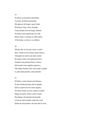 55
Já néscio, já da guerra desistindo,
Ua noite, de Dóris prometida,
Me aparece de longe o gesto lindo
Da branca Tétis, única, despida.
Como doudo corri de longe, abrindo
Os braços pera aquela que era vida
Deste corpo, e começo os olhos belos
A lhe beijar, as faces e os cabelos.


56
Oh que não sei de nojo como o conte!
Que, crendo ter nos braços quem amava,
Abraçado me achei cum duro monte
De áspero mato e de espessura brava.
Estando cum penedo fronte a fronte,
Qu'eu polo rosto angélico apertava,
Não fiquei homem, não; mas mudo e quedo
E, junto dum penedo, outro penedo!


57
Ó Ninfa, a mais formosa do Oceano,
Já que minha presença não te agrada,
Que te custava ter-me neste engano,
Ou fosse monte, nuvem, sonho ou nada?
Daqui me parto, irado e quasi insano
Da mágoa e da desonra ali passada,
A buscar outro mundo, onde não visse
Quem de meu pranto e de meu mal se risse.
 