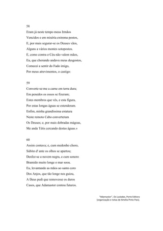 58
Eram já neste tempo meus Irmãos
Vencidos e em miséria extrema postos,
E, por mais segurar-se os Deuses vãos,
Alguns a vários montes sotopostos.
E, como contra o Céu não valem mãos,
Eu, que chorando andava meus desgostos,
Comecei a sentir do Fado imigo,
Por meus atrevimentos, o castigo:


59
Converte-se-me a carne em terra dura;
Em penedos os ossos se fizeram;
Estes membros que vês, e esta figura,
Por estas longas águas se estenderam.
Enfim, minha grandíssima estatura
Neste remoto Cabo converteram
Os Deuses; e, por mais dobradas mágoas,
Me anda Tétis cercando destas águas.»


60
Assim contava; e, cum medonho choro,
Súbito d' ante os olhos se apartou;
Desfez-se a nuvem negra, e cum sonoro
Bramido muito longe o mar soou.
Eu, levantando as mãos ao santo coro
Dos Anjos, que tão longe nos guiou,
A Deus pedi que removesse os duros
Casos, que Adamastor contou futuros.


                                             “Adamastor”, Os Lusíadas, Porto Editora
                                          (organização e notas de Amélia Pinto Pais).
 
