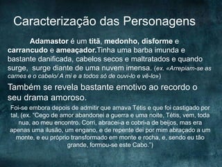 Caracterização das Personagens
Adamastor é um titã, medonho, disforme e
carrancudo e ameaçador.Tinha uma barba imunda e
bastante danificada, cabelos secos e maltratados e quando
surge, surge diante de uma nuvem imensa. (ex. «Arrepiam-se as
carnes e o cabelo/ A mi e a todos só de ouvi-lo e vê-lo»)
Também se revela bastante emotivo ao recordo o
seu drama amoroso.
Foi-se embora depois de admitir que amava Tétis e que foi castigado por
tal, (ex. “Cego de amor abandonei a guerra e uma noite, Tétis, vem, toda
nua, ao meu encontro. Corri, abracei-a e cobri-a de beijos, mas era
apenas uma ilusão, um engano, e de repente dei por mim abraçado a um
monte, e eu próprio transformado em monte e rocha, e, sendo eu tão
grande, formou-se este Cabo.”)
 