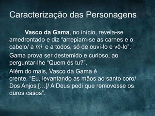 Caracterização das Personagens
Vasco da Gama, no início, revela-se
amedrontado e diz “arrepiam-se as carnes e o
cabelo/ a mi e a todos, só de ouvi-lo e vê-lo”.
Gama prova ser destemido e curioso, ao
perguntar-lhe “Quem és tu?”.
Além do mais, Vasco da Gama é
crente, “Eu, levantando as mãos ao santo coro/
Dos Anjos […]/ A Deus pedi que removesse os
duros casos”.
 