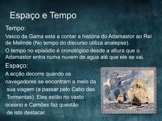 Espaço e Tempo
Tempo:
Vasco da Gama está a contar a história do Adamastor ao Rei
de Melinde (No tempo do discurso utiliza analepse).
O tempo no episódio é cronológico desde a altura que o
Adamastor entra numa nuvem de agua até que ele se vai.
Espaço:
A acção decorre quando os
navegadores se encontram a meio da
sua viagem (a passar pelo Cabo das
Tormentas). Eles estão no vasto
oceano e Camões faz questão
de isto destacar.
 