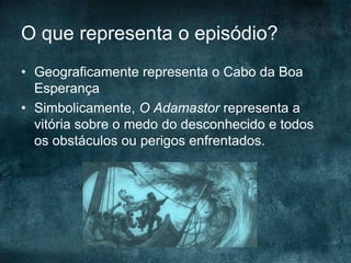 O que representa o episódio?
• Geograficamente representa o Cabo da Boa
Esperança
• Simbolicamente, O Adamastor representa a
vitória sobre o medo do desconhecido e todos
os obstáculos ou perigos enfrentados.
 