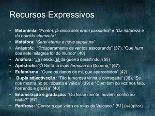 Recursos Expressivos
• Metonímia: “Porém, já cinco sóis eram passados” e “Da natureza e
do húmido elemento”
• Metáfora: “Serei eterna e nova sepultura”
• Anástrofe: “Prosperamente os ventos assoprando” (37), “Que hum
dos sete milagres foi do mundo“ (40)
• Anáfora: “Já néscio, já da guerra desistindo,”(55)
• Apóstrofe: “Ó Ninfa, a mais fermosa do Oceano,” (57)
• Eufemismo: “Ouve os danos de mi, que apercebidos” (42)
• Dupla adjectivação: “Tão temerosa vinha e carregada” (38), “Se
nos mostra no ar, robusta e válida” (39) e “Cum tom de voz nos fala,
horrendo e grossa” (40)
• Enumeração e gradação: “Ou fosse monte, nuvem, sonho ou
nada?” (57)
• Perífrase: “Contra o que vibra os raios de Vulcano.” (51) (=Júpiter)
 