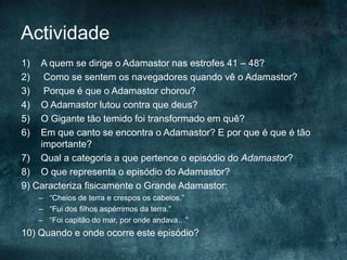 Actividade
1) A quem se dirige o Adamastor nas estrofes 41 – 48?
2) Como se sentem os navegadores quando vê o Adamastor?
3) Porque é que o Adamastor chorou?
4) O Adamastor lutou contra que deus?
5) O Gigante tão temido foi transformado em quê?
6) Em que canto se encontra o Adamastor? E por que é que é tão
importante?
7) Qual a categoria a que pertence o episódio do Adamastor?
8) O que representa o episódio do Adamastor?
9) Caracteriza fisicamente o Grande Adamastor:
– “Cheios de terra e crespos os cabelos.”
– “Fui dos filhos aspérrimos da terra.”
– “Foi capitão do mar, por onde andava…”
10) Quando e onde ocorre este episódio?
 