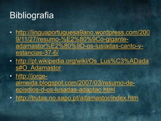 Bibliografia
• http://linguaportuguesa9ano.wordpress.com/200
9/11/27/resumo-%E2%80%9Co-gigante-
adamastor%E2%80%9D-os-lusiadas-canto-v-
estancias-37-6/
• http://pt.wikipedia.org/wiki/Os_Lus%C3%ADada
s#O_Adamastor
• http://jorge-
almeida.blogspot.com/2007/03/resumo-de-
episdios-d-os-lusadas-adaptao.html
• http://trutas.no.sapo.pt/adamastor/index.htm
 