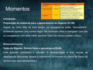 Momentos
Introdução:
Preparação do ambiente para o aparecimento do Gigante (37-38)
Depois de cinco dias de bom tempo, os navegadores estão “descuidados”.
Entretanto aparece uma nuvem negra "tão temerosa vinha e carregada" que põe
os navegadores com tanto medo que leva Vasco da Gama a apelar a Deus.
Desenvolvimento:
Visão do Gigante: Retrato físico e psicológico(39-40)
Este episodio caracteriza o monstro. A caracterização é feita através da
adjectivação abundante. Mostra a imponência do monstro e o terror de Vasco da
Gama e dos seus companheiros.
 