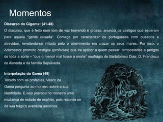 Discurso do Gigante: (41-48)
O discurso, que é feito num tom de voz horrendo e grosso, anuncia os castigos que esperam
para aquela "gente ousada“. Começa por caracterizar os portugueses com ousados e
atrevidos, revelando-se irritado pelo o atrevimento em cruzar os seus mares. Por isso, o
Adamastor promete castigos (profecias) que ira aplicar a quem passar: tempestades e perigos
de toda a sorte – “que o menor mal fosse a morte” naufrágio de Bartolomeu Dias; D. Francisco
de Almeida e da família Sepúlveda.
Interpelação do Gama (49)
Tocado com as profecias, Vasco da
Gama pergunta ao monstro sobre a sua
identidade. E isso provoca no monstro uma
mudança de estado de espírito, pois recorda-se
da sua trágica aventura amorosa.
Momentos
 