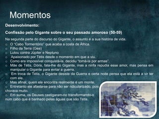 Momentos
Desenvolvimento:
Confissão pelo Gigante sobre o seu passado amoroso (50-59)
Na segunda parte do discurso do Gigante, o assunto é a sua história de vida.
o O “Cabo Tormentório” que acaba a costa de África.
o Filho da Terra (Gea)
o Lutou contra Júpiter e Neptuno
o Apaixonado por Tétis desde o momento em que a viu.
o Como era impossível conquistá-la, decidiu “tomá-la por armas”.
o Mãe de Tétis, Dóris, fala-lhe do Gigante, mas a ninfa repudia esse amor, mas pensa em
manipular o Gigante para evitar a guerra.
o Em troca de Tétis, o Gigante desiste da Guerra e certa noite pensa que ela está a vir ter
com ele.
o Mas afinal, quem ele encontra realmente é um monte.
o Entretanto ele afasta-se para não ser ridicularizado, pois
chorava muito.
o Em suma, os Deuses castigaram-no transformando-o
num cabo que é banhado pelas águas que são Tétis.
 