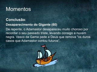 Momentos
Conclusão:
Desaparecimento do Gigante (60)
De repente, o Adamastor desapareceu muito choroso por
recordar o seu passado triste, levando consigo a nuvem
negra. Vasco da Gama pede a Deus que remova "os duros
casos que Adamastor contou futuros“.
 