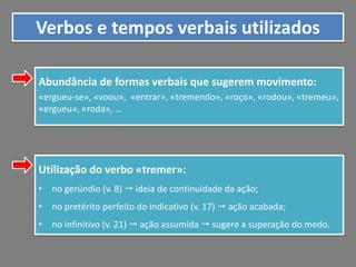 Verbos e tempos verbais utilizados
Abundância de formas verbais que sugerem movimento:
«ergueu-se», «voou», «entrar», «tremendo», «roço», «rodou», «tremeu»,
«ergueu», «roda», …

Utilização do verbo «tremer»:
• no gerúndio (v. 8)  ideia de continuidade da ação;
• no pretérito perfeito do indicativo (v. 17)  ação acabada;
• no infinitivo (v. 21)  ação assumida  sugere a superação do medo.

 