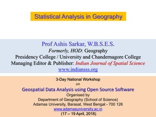 Prof Ashis Sarkar, W.B.S.E.S.
Formerly, HOD: Geography
Presidency College / University and Chandernagore College
Managing Editor & Publisher: Indian Journal of Spatial Science
www.indiansss.org
Statistical Analysis in Geography
3-Day National Workshop
on
Geospatial Data Analysis using Open Source Software
Organised by
Department of Geography (School of Science)
Adamas University, Barasat, West Bengal - 700 126
www.adamasuniversity.ac.in
(17 – 19 April, 2018)
 