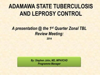 ADAMAWA STATE TUBERCULOSIS
AND LEPROSY CONTROL
A presentation @ the 1st Quarter Zonal TBL
Review Meeting:
2014
By: Stephen John, MD, MPH/ICHD
Programme Manager
 