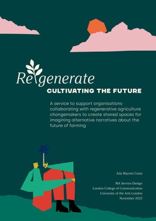 Ada Maymó Costa
MA Service Design
London College of Communication
University of the Arts London
November 2023
A service to support organisations
collaborating with regenerative agriculture
changemakers to create shared spaces for
imagining alternative narratives about the
future of farming
 