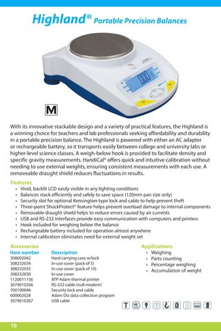 10
Highland® Portable Precision Balances
With its innovative stackable design and a variety of practical features, the Highland is
a winning choice for teachers and lab professionals seeking affordability and durability
in a portable precision balance. The Highland is powered with either an AC adapter
or rechargeable battery, so it transports easily between college and university labs or
higher-level science classes. A weigh-below hook is provided to facilitate density and
specific gravity measurements. HandiCal® offers quick and intuitive calibration without
needing to use external weights, ensuring consistent measurements with each use. A
removeable draught shield reduces fluctuations in results.
Features
•	 Vivid, backlit LCD easily visible in any lighting conditions
•	 Balances stack efficiently and safely to save space (120mm pan size only)
•	 Security slot for optional Kensington-type lock and cable to help prevent theft
•	 Three-point ShockProtect® feature helps prevent overload damage to internal components
•	 Removable draught shield helps to reduce errors caused by air currents
•	 USB and RS-232 interfaces provide easy communication with computers and printers
•	 Hook included for weighing below the balance
•	 Rechargeable battery included for operation almost anywhere
•	 Internal calibration eliminates need for external weight set
Applications
•	 Weighing
•	 Parts counting
•	 Percentage weighing
•	 Accumulation of weight
Accessories
Item number	 Description
308002042	 Hard carrying case w/lock
308232034	 In-use cover (pack of 5)
308232035	 In-use cover (pack of 10)
308232030	 In-use cover
1120011156	 ATP Adam thermal printer
3074010266	 RS-232 cable (null-modem)
700100046	 Security lock and cable
600002028	 Adam DU data collection program
3074010267	 USB cable
M
 